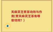 天麻灵芝煮茶功效与作用(煮天麻灵芝茶有哪些功效？)