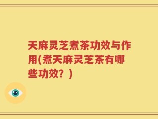 天麻灵芝煮茶功效与作用(煮天麻灵芝茶有哪些功效？)
