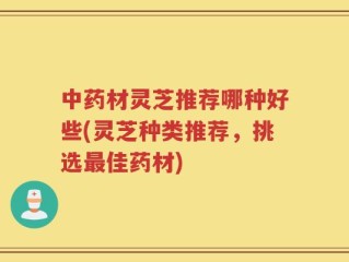 中药材灵芝推荐哪种好些(灵芝种类推荐，挑选最佳药材)