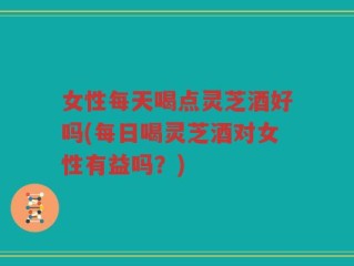 女性每天喝点灵芝酒好吗(每日喝灵芝酒对女性有益吗？)