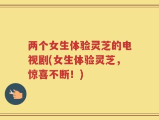 两个女生体验灵芝的电视剧(女生体验灵芝，惊喜不断！)