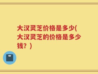 大汉灵芝价格是多少(大汉灵芝的价格是多少钱？)