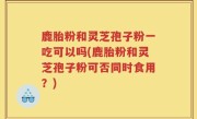 鹿胎粉和灵芝孢子粉一吃可以吗(鹿胎粉和灵芝孢子粉可否同时食用？)