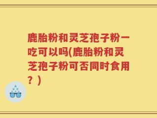 鹿胎粉和灵芝孢子粉一吃可以吗(鹿胎粉和灵芝孢子粉可否同时食用？)