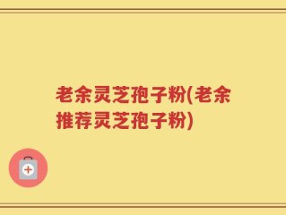 老余灵芝孢子粉(老余推荐灵芝孢子粉)
