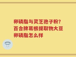 卵磷脂与灵芝孢子粉？百合牌葛根提取物大豆卵磷脂怎么样