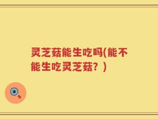 灵芝菇能生吃吗(能不能生吃灵芝菇？)