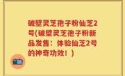 破壁灵芝孢子粉仙芝2号(破壁灵芝孢子粉新品发售：体验仙芝2号的神奇功效！)