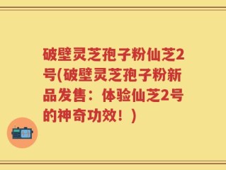破壁灵芝孢子粉仙芝2号(破壁灵芝孢子粉新品发售：体验仙芝2号的神奇功效！)
