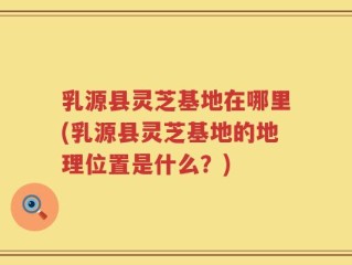 乳源县灵芝基地在哪里(乳源县灵芝基地的地理位置是什么？)
