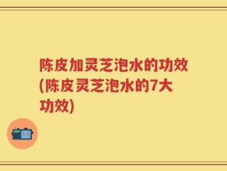 陈皮加灵芝泡水的功效(陈皮灵芝泡水的7大功效)