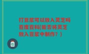 打豆浆可以放入灵芝吗百度百科(能否将灵芝放入豆浆中制作？)