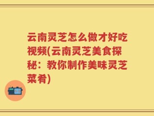 云南灵芝怎么做才好吃视频(云南灵芝美食探秘：教你制作美味灵芝菜肴)