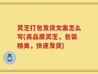 灵芝打包发货文案怎么写(高品质灵芝，包装精美，快速发货)