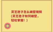 灵芝孢子怎么破壁视频(灵芝孢子如何破壁，轻松掌握！)