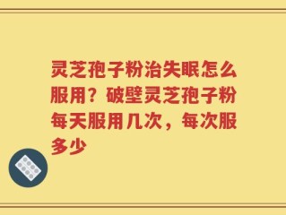 灵芝孢子粉治失眠怎么服用？破壁灵芝孢子粉每天服用几次，每次服多少