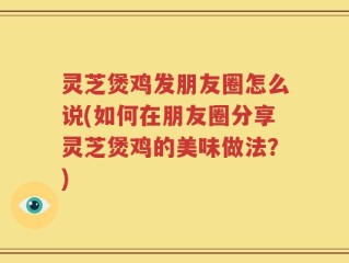 灵芝煲鸡发朋友圈怎么说(如何在朋友圈分享灵芝煲鸡的美味做法？)