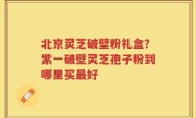 北京灵芝破壁粉礼盒？紫一破壁灵芝孢子粉到哪里买最好