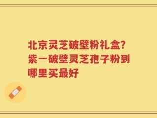 北京灵芝破壁粉礼盒？紫一破壁灵芝孢子粉到哪里买最好