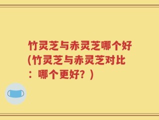 竹灵芝与赤灵芝哪个好(竹灵芝与赤灵芝对比：哪个更好？)