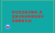 可以灵芝孢子粉吗_灵芝孢子粉的神奇功效与正确使用方法)