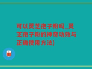 可以灵芝孢子粉吗_灵芝孢子粉的神奇功效与正确使用方法)