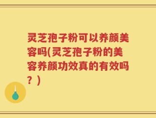 灵芝孢子粉可以养颜美容吗(灵芝孢子粉的美容养颜功效真的有效吗？)