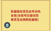 乳腺癌吃灵芝水可以吗女性(女性可以尝试饮用灵芝水预防乳腺癌)