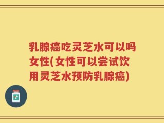 乳腺癌吃灵芝水可以吗女性(女性可以尝试饮用灵芝水预防乳腺癌)