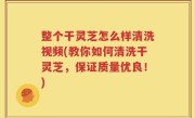 整个干灵芝怎么样清洗视频(教你如何清洗干灵芝，保证质量优良！)