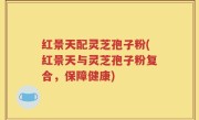 红景天配灵芝孢子粉(红景天与灵芝孢子粉复合，保障健康)