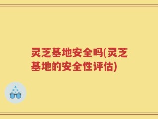 灵芝基地安全吗(灵芝基地的安全性评估)