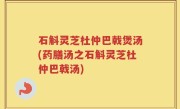 石斛灵芝杜仲巴戟煲汤(药膳汤之石斛灵芝杜仲巴戟汤)