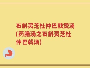 石斛灵芝杜仲巴戟煲汤(药膳汤之石斛灵芝杜仲巴戟汤)