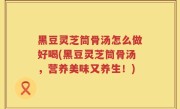 黑豆灵芝筒骨汤怎么做好喝(黑豆灵芝筒骨汤，营养美味又养生！)