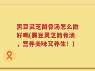 黑豆灵芝筒骨汤怎么做好喝(黑豆灵芝筒骨汤，营养美味又养生！)