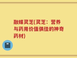 融媒灵芝(灵芝：营养与药用价值俱佳的神奇药材)
