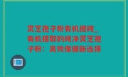 灵芝孢子粉有机提纯_有机提取的纯净灵芝孢子粉：高效保健新选择