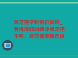 灵芝孢子粉有机提纯_有机提取的纯净灵芝孢子粉：高效保健新选择