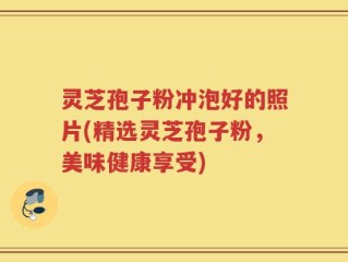 灵芝孢子粉冲泡好的照片(精选灵芝孢子粉，美味健康享受)