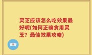 灵芝应该怎么吃效果最好呢(如何正确食用灵芝？最佳效果攻略)