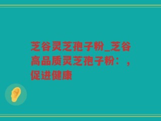 芝谷灵芝孢子粉_芝谷高品质灵芝孢子粉：，促进健康