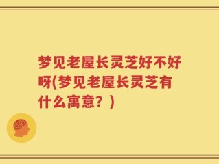 梦见老屋长灵芝好不好呀(梦见老屋长灵芝有什么寓意？)