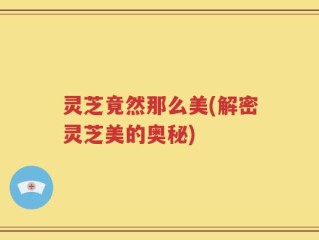 灵芝竟然那么美(解密灵芝美的奥秘)