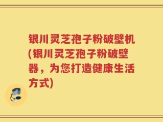 银川灵芝孢子粉破壁机(银川灵芝孢子粉破壁器，为您打造健康生活方式)