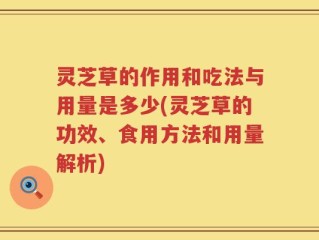 灵芝草的作用和吃法与用量是多少(灵芝草的功效、食用方法和用量解析)