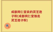 成都同仁堂卖的灵芝孢子粉(成都同仁堂推出灵芝孢子粉)