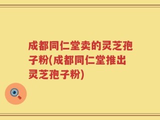 成都同仁堂卖的灵芝孢子粉(成都同仁堂推出灵芝孢子粉)