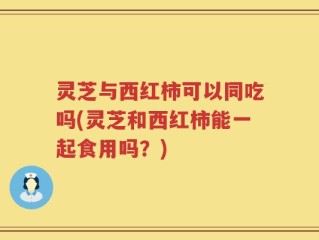 灵芝与西红柿可以同吃吗(灵芝和西红柿能一起食用吗？)