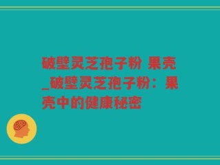 破壁灵芝孢子粉 果壳_破壁灵芝孢子粉：果壳中的健康秘密
